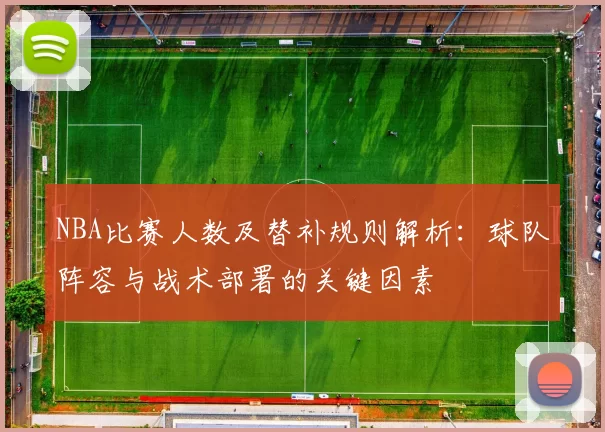 NBA比赛人数及替补规则解析：球队阵容与战术部署的关键因素