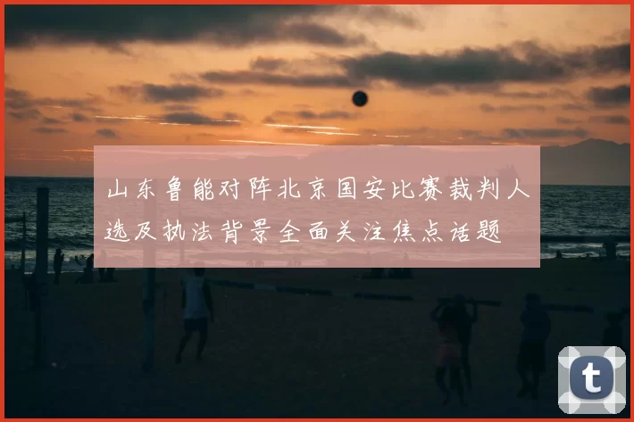 山东鲁能对阵北京国安比赛裁判人选及执法背景全面关注焦点话题