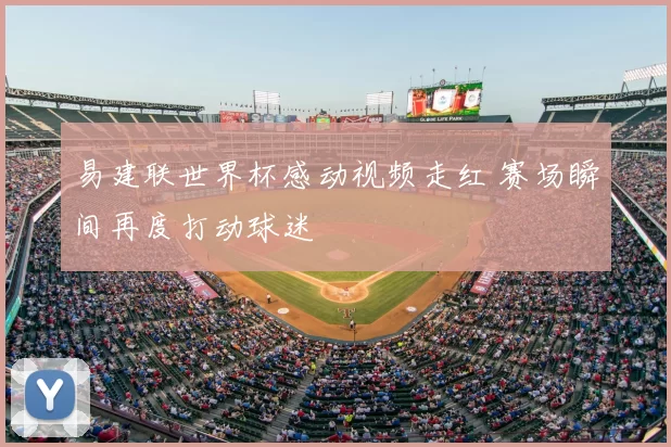易建联世界杯感动视频走红 赛场瞬间再度打动球迷