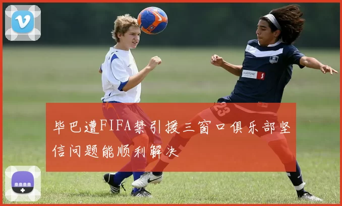 毕巴遭FIFA禁引援三窗口俱乐部坚信问题能顺利解决