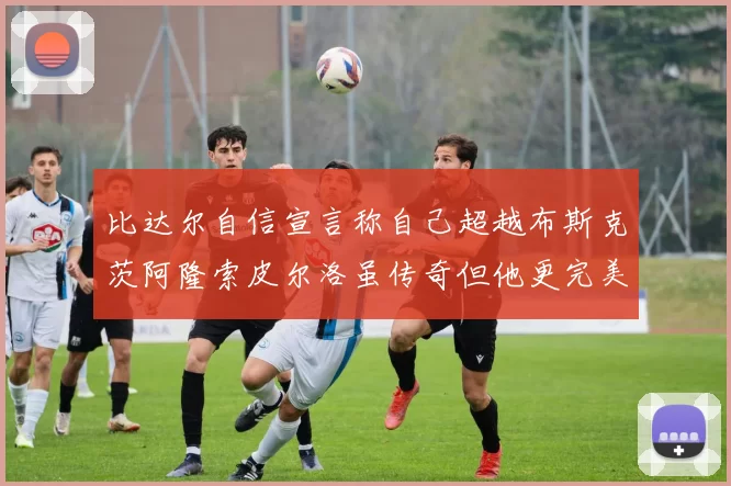 比达尔自信宣言称自己超越布斯克茨阿隆索皮尔洛虽传奇但他更完美