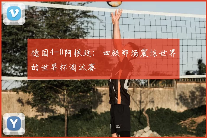 德国4-0阿根廷：回顾那场震惊世界的世界杯淘汰赛
