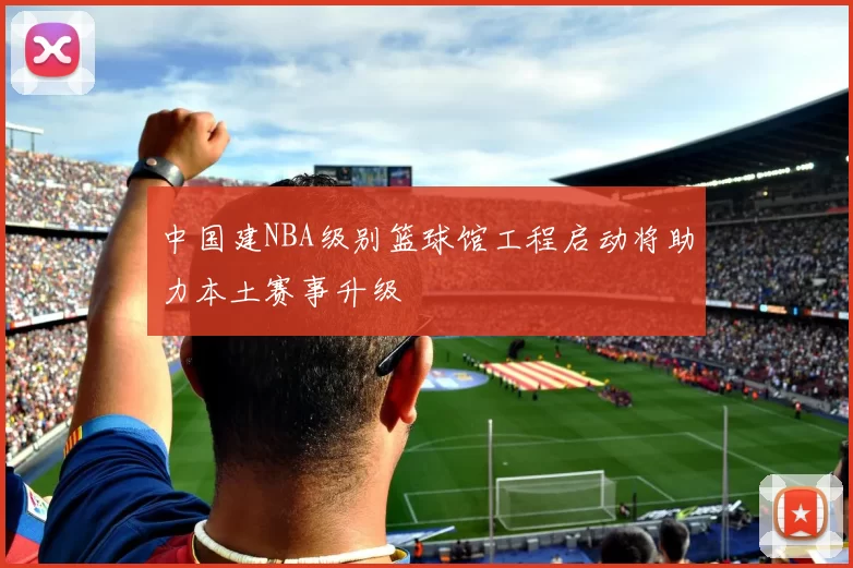 中国建NBA级别篮球馆工程启动将助力本土赛事升级