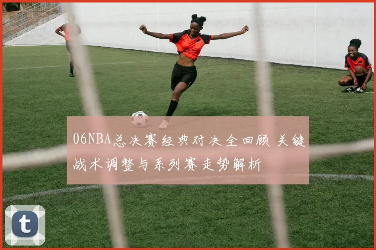 06NBA总决赛经典对决全回顾 关键战术调整与系列赛走势解析
