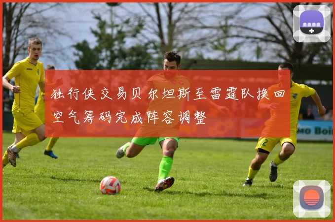 独行侠交易贝尔坦斯至雷霆队换回空气筹码完成阵容调整