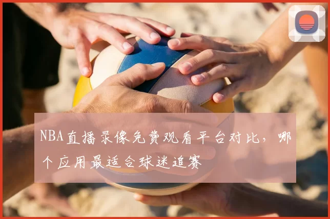 NBA直播录像免费观看平台对比，哪个应用最适合球迷追赛