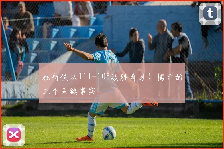 独行侠以111-105战胜奇才!揭示的三个关键事实