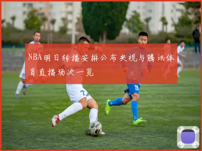 NBA明日转播安排公布央视与腾讯体育直播场次一览