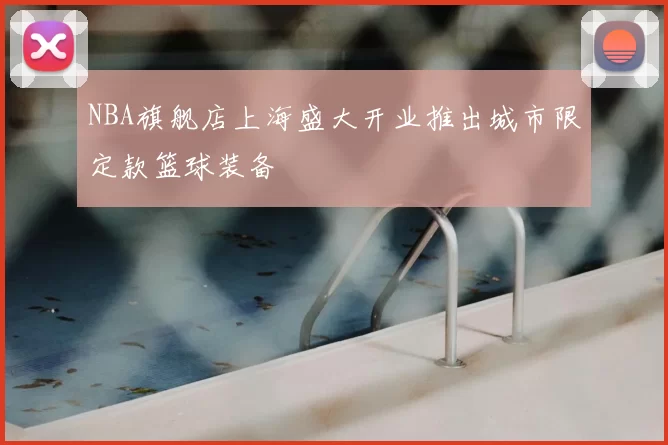 NBA旗舰店上海盛大开业推出城市限定款篮球装备