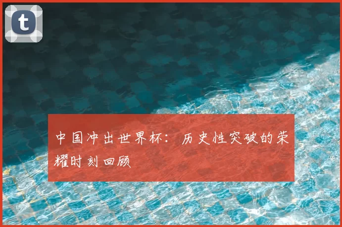 中国冲出世界杯：历史性突破的荣耀时刻回顾