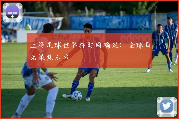 上海足球世界杯时间确定：全球目光聚焦东方
