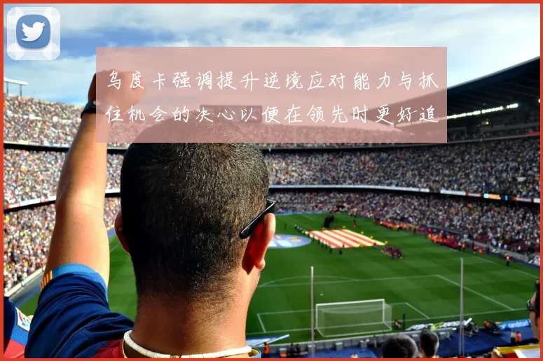 乌度卡强调提升逆境应对能力与抓住机会的决心以便在领先时更好追击对手
