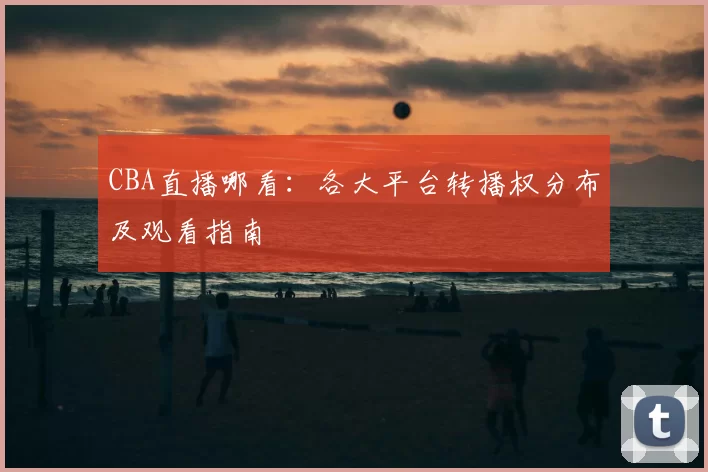 CBA直播哪看：各大平台转播权分布及观看指南