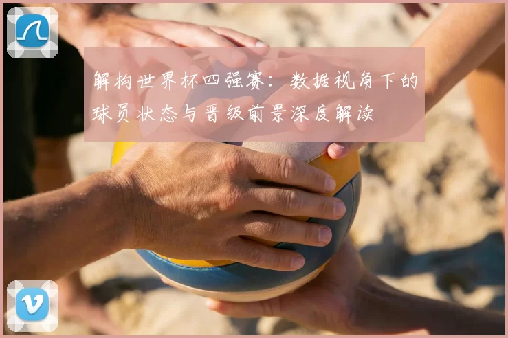 解构世界杯四强赛：数据视角下的球员状态与晋级前景深度解读