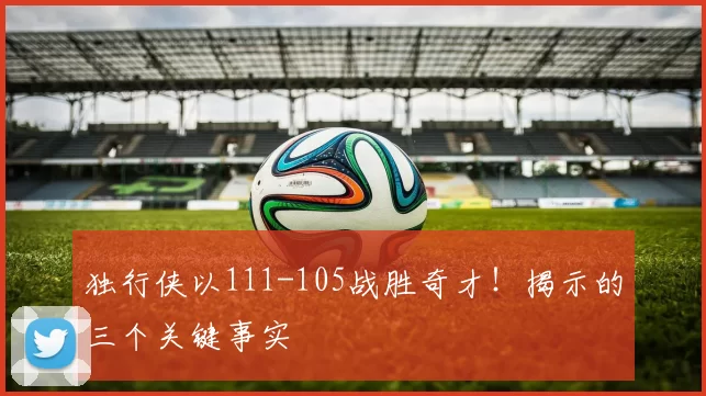 独行侠以111-105战胜奇才!揭示的三个关键事实