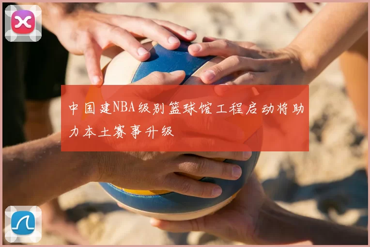 中国建NBA级别篮球馆工程启动将助力本土赛事升级