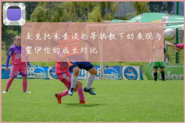 麦克托米奈谈孔蒂执教下的表现与霍伊伦的成长对比