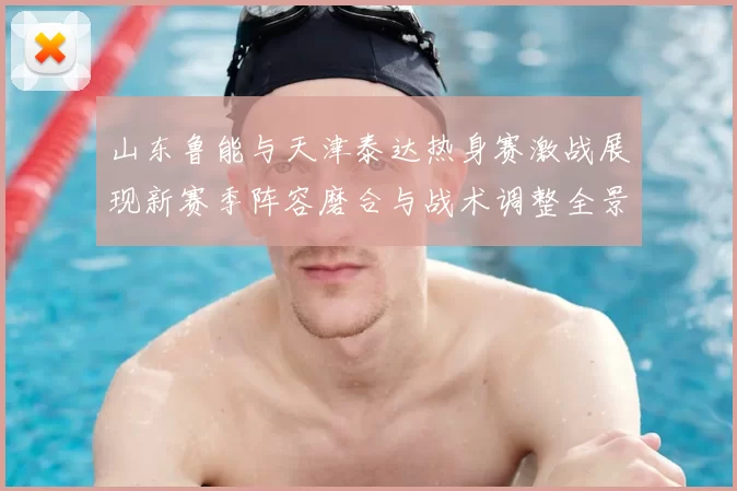 山东鲁能与天津泰达热身赛激战展现新赛季阵容磨合与战术调整全景观察