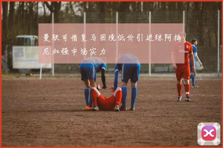 曼联可借皇马困境低价引进琼阿梅尼加强中场实力