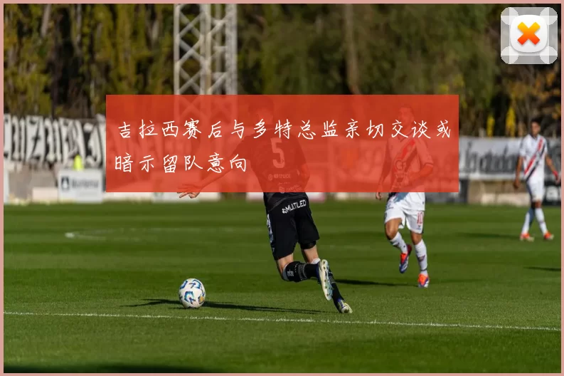 吉拉西赛后与多特总监亲切交谈或暗示留队意向