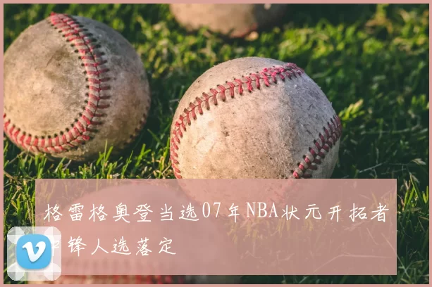 格雷格奥登当选07年NBA状元开拓者中锋人选落定