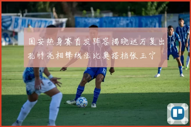 国安热身赛首发阵容揭晓达万复出孔特亮相锋线法比奥搭档张玉宁