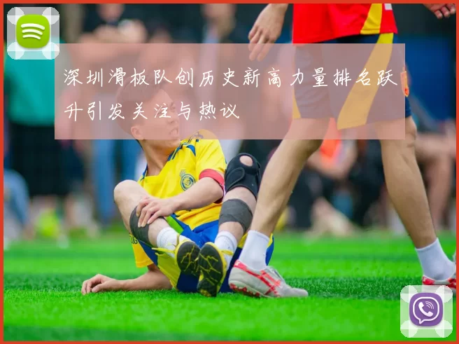 深圳滑板队创历史新高力量排名跃升引发关注与热议