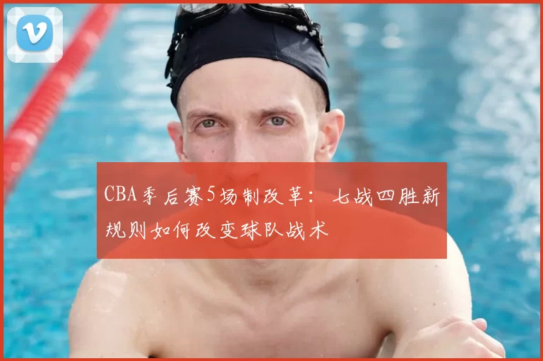 CBA季后赛5场制改革:七战四胜新规则如何改变球队战术