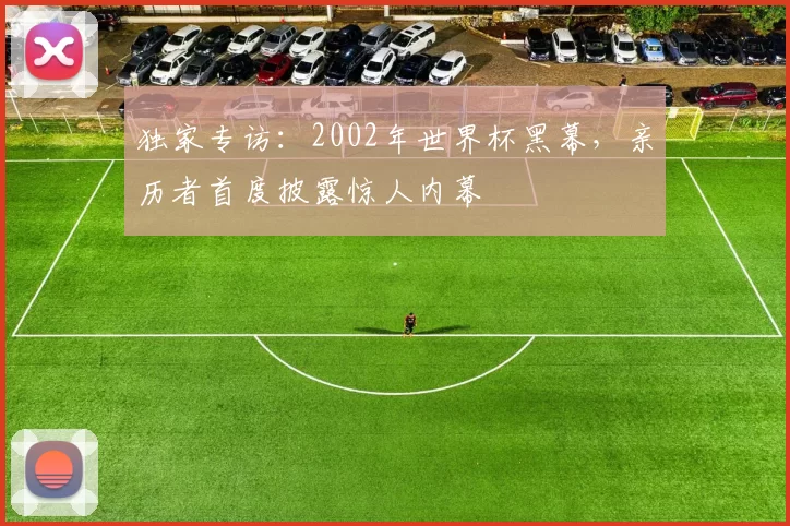 独家专访：2002年世界杯黑幕，亲历者首度披露惊人内幕