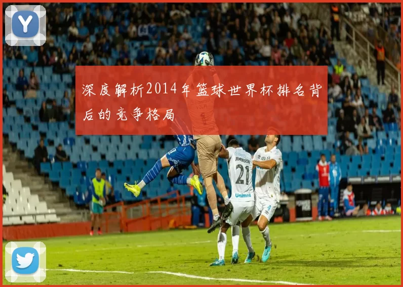 深度解析2014年篮球世界杯排名背后的竞争格局