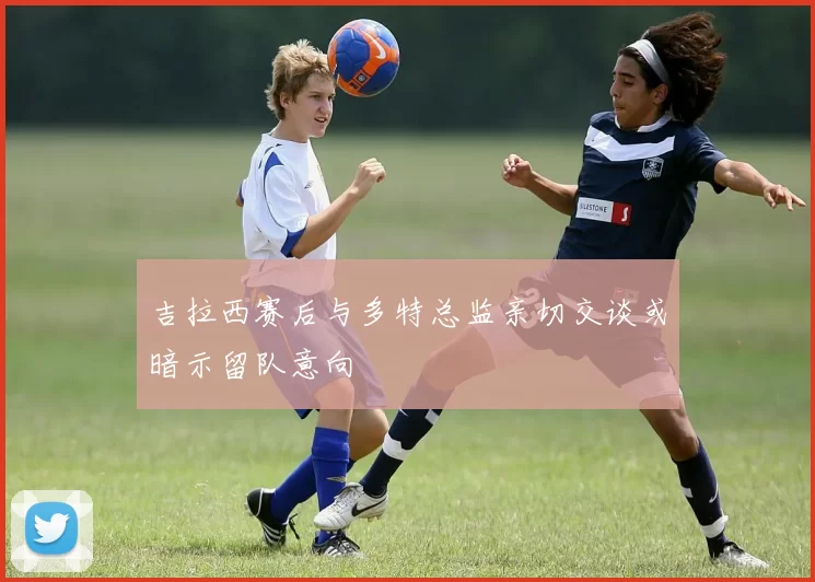 吉拉西赛后与多特总监亲切交谈或暗示留队意向