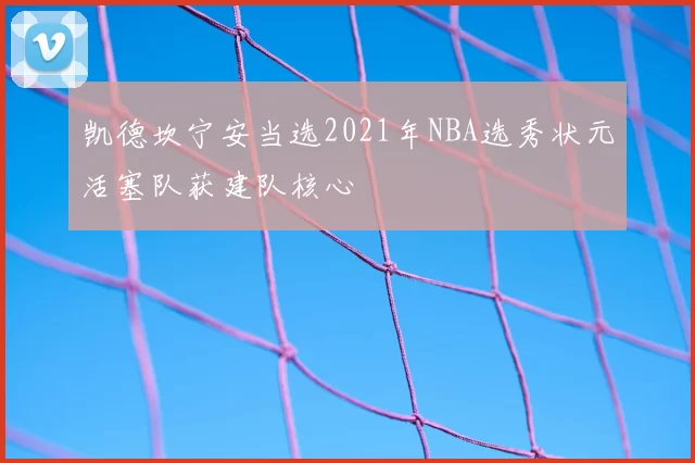 凯德坎宁安当选2021年NBA选秀状元活塞队获建队核心