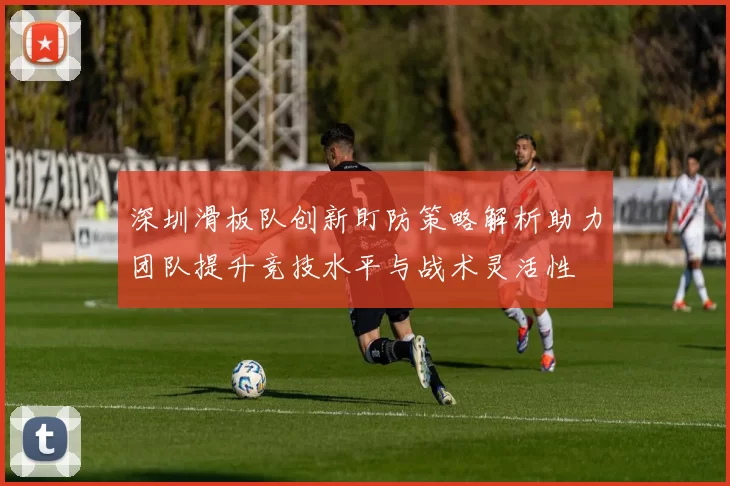 深圳滑板队创新盯防策略解析助力团队提升竞技水平与战术灵活性