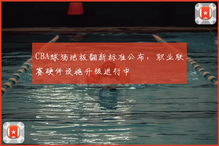 CBA球场地板翻新标准公布,职业联赛硬件设施升级进行中