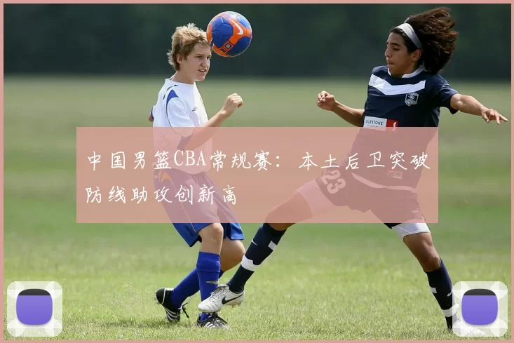 中国男篮CBA常规赛:本土后卫突破防线助攻创新高