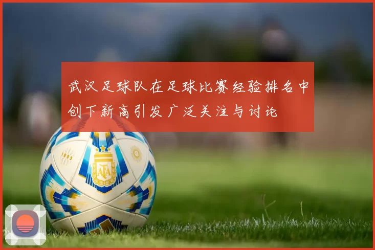 武汉足球队在足球比赛经验排名中创下新高引发广泛关注与讨论