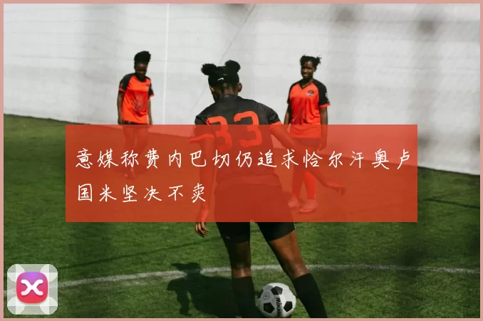 意媒称费内巴切仍追求恰尔汗奥卢国米坚决不卖