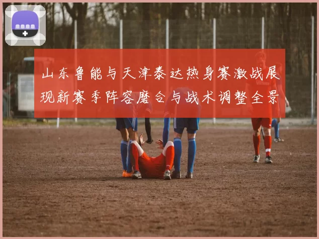 山东鲁能与天津泰达热身赛激战展现新赛季阵容磨合与战术调整全景观察