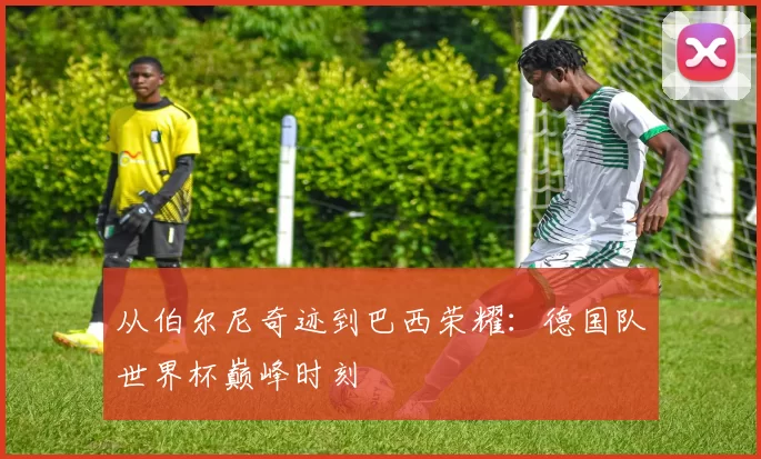 从伯尔尼奇迹到巴西荣耀:德国队世界杯巅峰时刻