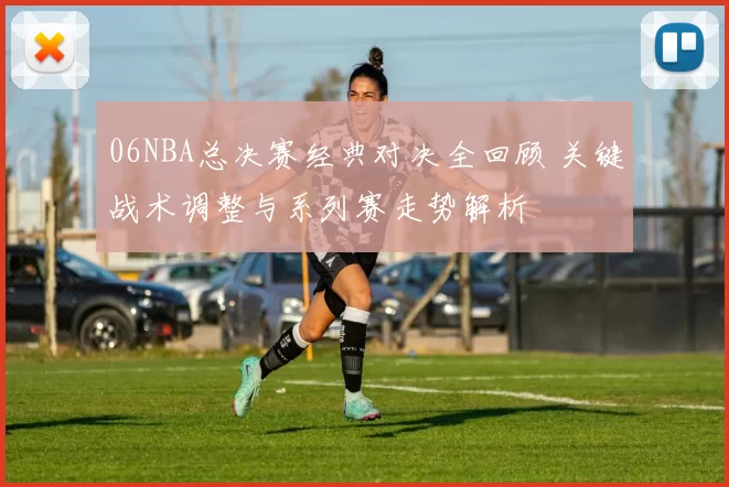 06NBA总决赛经典对决全回顾 关键战术调整与系列赛走势解析