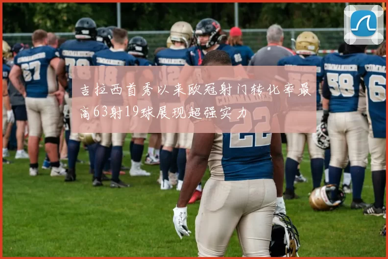 吉拉西首秀以来欧冠射门转化率最高63射19球展现超强实力
