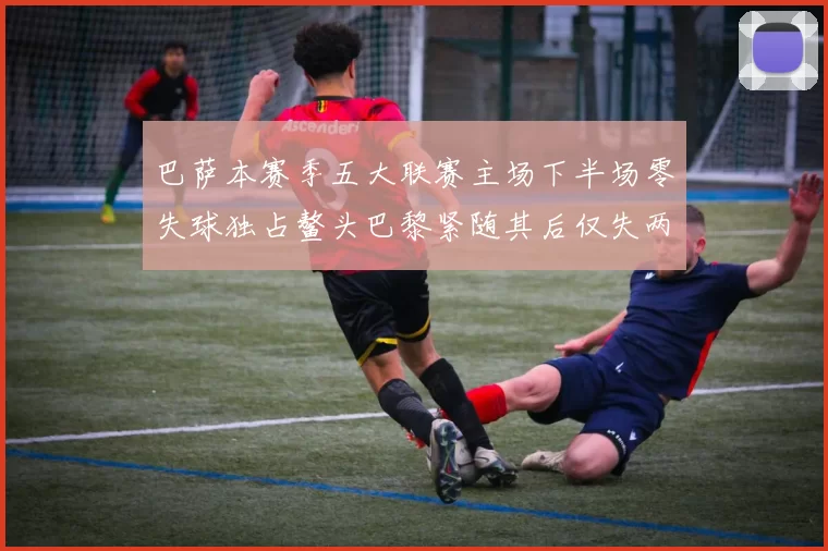 巴萨本赛季五大联赛主场下半场零失球独占鳌头巴黎紧随其后仅失两球