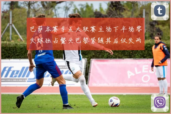 巴萨本赛季五大联赛主场下半场零失球独占鳌头巴黎紧随其后仅失两球