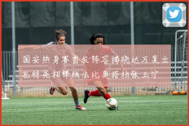 国安热身赛首发阵容揭晓达万复出孔特亮相锋线法比奥搭档张玉宁