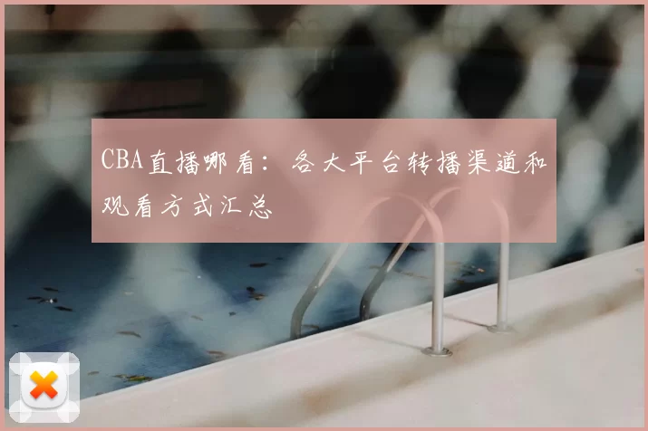 CBA直播哪看：各大平台转播渠道和观看方式汇总