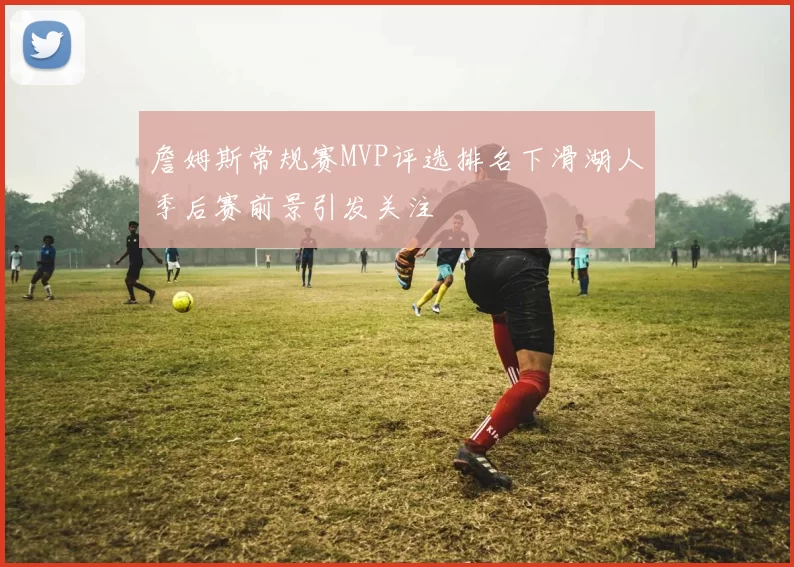 詹姆斯常规赛MVP评选排名下滑湖人季后赛前景引发关注