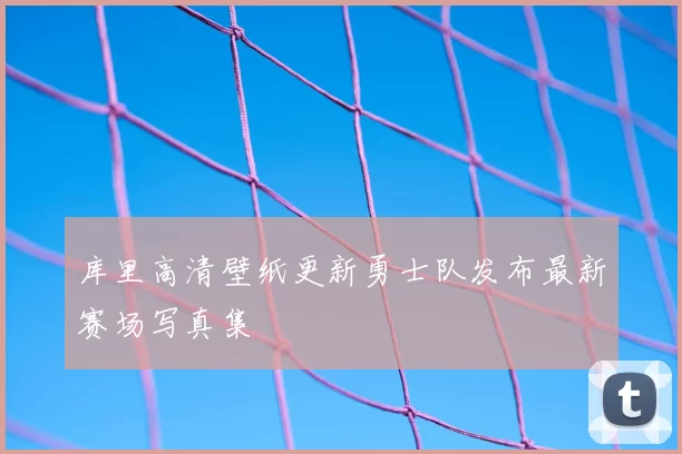 库里高清壁纸更新勇士队发布最新赛场写真集