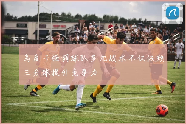 乌度卡强调球队多元战术不仅依赖三分球提升竞争力
