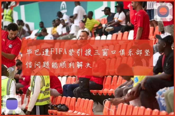毕巴遭FIFA禁引援三窗口俱乐部坚信问题能顺利解决