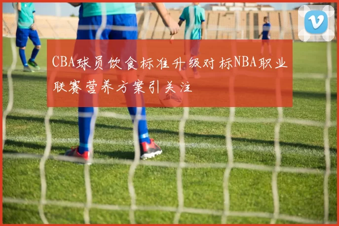 CBA球员饮食标准升级对标NBA职业联赛营养方案引关注